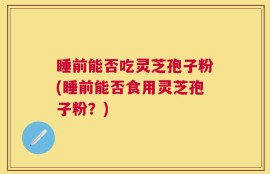 睡前能否吃灵芝孢子粉(睡前能否食用灵芝孢子粉？)