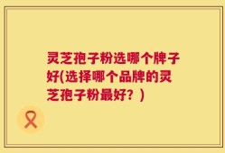 灵芝孢子粉选哪个牌子好(选择哪个品牌的灵芝孢子粉最好？)