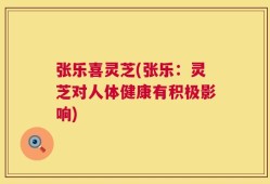 张乐喜灵芝(张乐：灵芝对人体健康有积极影响)