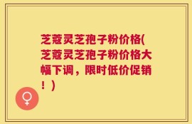 芝蔻灵芝孢子粉价格(芝蔻灵芝孢子粉价格大幅下调，限时低价促销！)