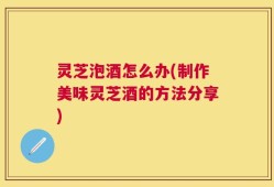 灵芝泡酒怎么办(制作美味灵芝酒的方法分享)