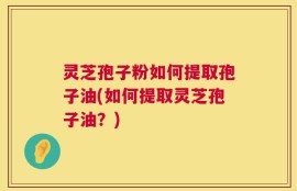 灵芝孢子粉如何提取孢子油(如何提取灵芝孢子油？)