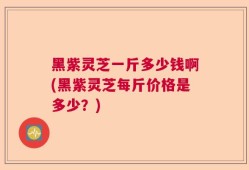 黑紫灵芝一斤多少钱啊(黑紫灵芝每斤价格是多少？)