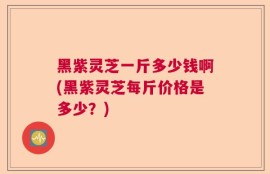 黑紫灵芝一斤多少钱啊(黑紫灵芝每斤价格是多少？)