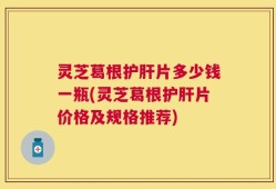 灵芝葛根护肝片多少钱一瓶(灵芝葛根护肝片价格及规格推荐)