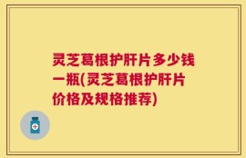 灵芝葛根护肝片多少钱一瓶(灵芝葛根护肝片价格及规格推荐)