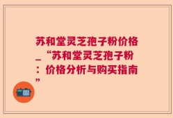 苏和堂灵芝孢子粉价格_“苏和堂灵芝孢子粉：价格分析与购买指南”