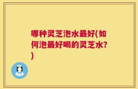 哪种灵芝泡水最好(如何泡最好喝的灵芝水？)