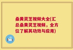 桑黄灵芝视频大全(汇总桑黄灵芝视频，全方位了解其功效与应用)