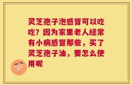 灵芝孢子泡感冒可以吃吃？因为家里老人经常有小病感冒那些，买了灵芝孢子油，要怎么使用呢