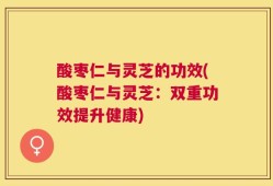 酸枣仁与灵芝的功效(酸枣仁与灵芝：双重功效提升健康)