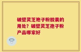 破壁灵芝袍子粉胶囊的用处？破壁灵芝孢子粉产品哪家好