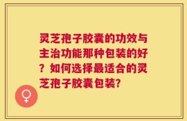 灵芝孢子胶囊的功效与主治功能那种包装的好？如何选择最适合的灵芝孢子胶囊包装？