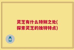 灵芝有什么特别之处(探索灵芝的独特特点)