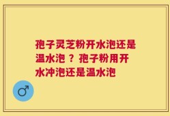 孢子灵芝粉开水泡还是温水泡 ？孢子粉用开水冲泡还是温水泡