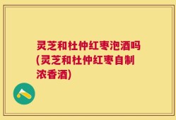 灵芝和杜仲红枣泡酒吗(灵芝和杜仲红枣自制浓香酒)