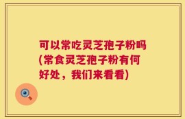 可以常吃灵芝孢子粉吗(常食灵芝孢子粉有何好处，我们来看看)