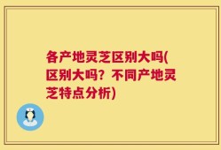 各产地灵芝区别大吗(区别大吗？不同产地灵芝特点分析)