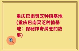 重庆巴南灵芝种植基地(重庆巴南灵芝种植基地：探秘神奇灵芝的故事)