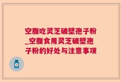 空腹吃灵芝破壁孢子粉_空腹食用灵芝破壁孢子粉的好处与注意事项