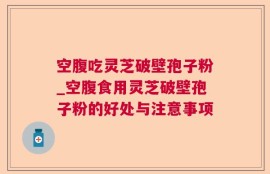 空腹吃灵芝破壁孢子粉_空腹食用灵芝破壁孢子粉的好处与注意事项