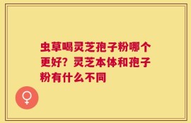 虫草喝灵芝孢子粉哪个更好？灵芝本体和孢子粉有什么不同