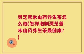灵芝薏米山药养生茶怎么泡(怎样泡制灵芝薏米山药养生茶最健康？)