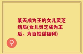 某天成为王的女儿灵芝结局(女儿灵芝成为王后，为百姓谋福利)