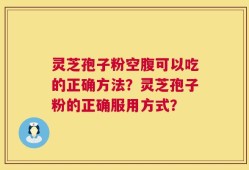 灵芝孢子粉空腹可以吃的正确方法？灵芝孢子粉的正确服用方式？