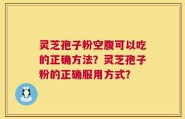 灵芝孢子粉空腹可以吃的正确方法？灵芝孢子粉的正确服用方式？