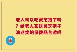 老人可以吃灵芝孢子粉？给老人家送灵芝孢子油这类的保健品合适吗