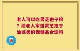 老人可以吃灵芝孢子粉？给老人家送灵芝孢子油这类的保健品合适吗