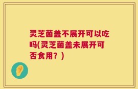 灵芝菌盖不展开可以吃吗(灵芝菌盖未展开可否食用？)