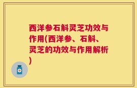 西洋参石斛灵芝功效与作用(西洋参、石斛、灵芝的功效与作用解析)