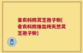 省农科院灵芝孢子粉(省农科院推出纯天然灵芝孢子粉)