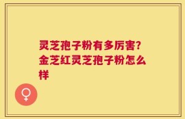 灵芝孢子粉有多厉害？金芝红灵芝孢子粉怎么样