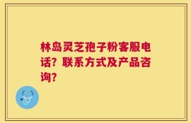 林岛灵芝孢子粉客服电话？联系方式及产品咨询？