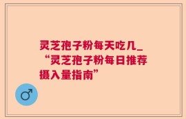 灵芝孢子粉每天吃几_“灵芝孢子粉每日推荐摄入量指南”