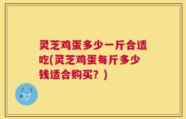 灵芝鸡蛋多少一斤合适吃(灵芝鸡蛋每斤多少钱适合购买？)