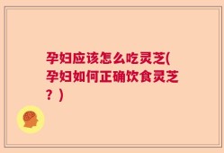 孕妇应该怎么吃灵芝(孕妇如何正确饮食灵芝？)