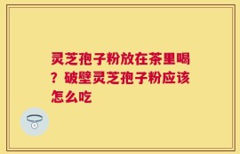 灵芝孢子粉放在茶里喝？破壁灵芝孢子粉应该怎么吃