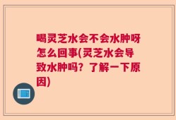 喝灵芝水会不会水肿呀怎么回事(灵芝水会导致水肿吗？了解一下原因)