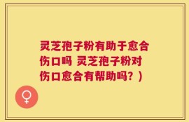 灵芝孢子粉有助于愈合伤口吗 灵芝孢子粉对伤口愈合有帮助吗？)