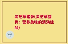 灵芝草猪骨(灵芝草猪骨：营养美味的清汤佳品)