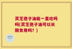 灵芝孢子油能一直吃吗吗(灵芝孢子油可以长期食用吗？)
