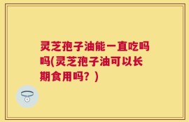 灵芝孢子油能一直吃吗吗(灵芝孢子油可以长期食用吗？)
