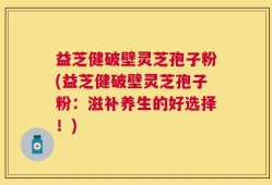 益芝健破壁灵芝孢子粉(益芝健破壁灵芝孢子粉：滋补养生的好选择！)