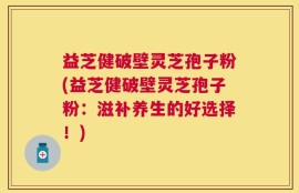 益芝健破壁灵芝孢子粉(益芝健破壁灵芝孢子粉：滋补养生的好选择！)