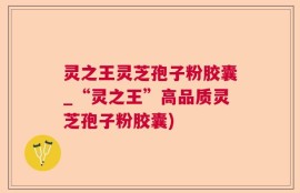 灵之王灵芝孢子粉胶囊_“灵之王”高品质灵芝孢子粉胶囊)