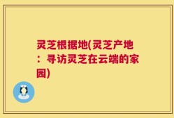 灵芝根据地(灵芝产地：寻访灵芝在云端的家园)